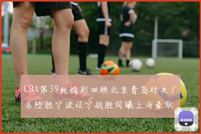 CBA第39轮精彩回顾北京青岛对决广东险胜宁波辽宁战胜同曦上海豪取20连胜
